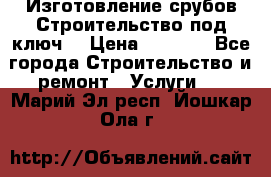 Изготовление срубов.Строительство под ключ. › Цена ­ 8 000 - Все города Строительство и ремонт » Услуги   . Марий Эл респ.,Йошкар-Ола г.